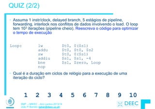 SMP – MIEEC - Ano Lectivo 2013/14
João P. Barreto (jpbar@deec.uc.pt)
• Assuma 1 instr/clock, delayed branch, 5 estágios de pipeline,
forwarding, interlock nos conflitos de dados involvendo o load. O loop
tem 103 iterações (pipeline cheio). Reescreva o código para optimizar
o tempo de execução
!
Loop: lw $t0, 0($s1) 
addu $t0, $t0, $s2 
sw $t0, 0($s1) 
addiu $s1, $s1, -4 
bne $s1, $zero, Loop 
nop
• Qual é a duração em ciclos de relógio para a execução de uma
iteração do ciclo?
QUIZ (2/2)
1 2 3 4 5 6 7 8 9 10
 