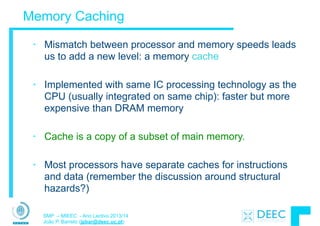 SMP – MIEEC - Ano Lectivo 2013/14
João P. Barreto (jpbar@deec.uc.pt)
Memory Caching
• Mismatch between processor and memory speeds leads
us to add a new level: a memory cache
!
• Implemented with same IC processing technology as the
CPU (usually integrated on same chip): faster but more
expensive than DRAM memory
!
• Cache is a copy of a subset of main memory.
!
• Most processors have separate caches for instructions
and data (remember the discussion around structural
hazards?)
 