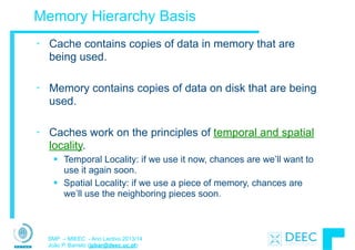 SMP – MIEEC - Ano Lectivo 2013/14
João P. Barreto (jpbar@deec.uc.pt)
Memory Hierarchy Basis
• Cache contains copies of data in memory that are
being used.
!
• Memory contains copies of data on disk that are being
used.
!
• Caches work on the principles of temporal and spatial
locality.
§ Temporal Locality: if we use it now, chances are we’ll want to
use it again soon.
§ Spatial Locality: if we use a piece of memory, chances are
we’ll use the neighboring pieces soon.
 