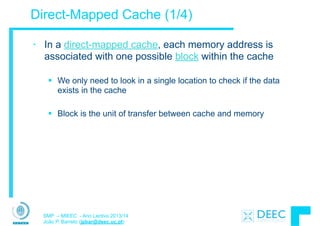 SMP – MIEEC - Ano Lectivo 2013/14
João P. Barreto (jpbar@deec.uc.pt)
Direct-Mapped Cache (1/4)
• In a direct-mapped cache, each memory address is
associated with one possible block within the cache
!
§ We only need to look in a single location to check if the data
exists in the cache
!
§ Block is the unit of transfer between cache and memory
 
