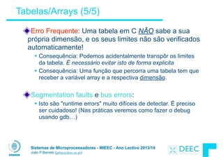 Sistemas de Microprocessadores - MIEEC - Ano Lectivo 2013/14
João P Barreto (jpbar@deec.uc.pt)
Erro Frequente: Uma tabela em C NÃO sabe a sua
própria dimensão, e os seus limites não são verificados
automaticamente!
§ Consequência: Podemos acidentalmente transpôr os limites
da tabela. É necessário evitar isto de forma explicita
§ Consequência: Uma função que percorra uma tabela tem que
receber a variável array e a respectiva dimensão.
!
Segmentation faults e bus errors:
§ Isto são "runtime errors" muito difíceis de detectar. É preciso
ser cuidadoso! (Nas práticas veremos como fazer o debug
usando gdb…)
Tabelas/Arrays (5/5)
 