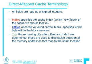 SMP – MIEEC - Ano Lectivo 2013/14
João P. Barreto (jpbar@deec.uc.pt)
Direct-Mapped Cache Terminology
• All fields are read as unsigned integers.
!
• Index: specifies the cache index (which “row”/block of
the cache we should look in)
• Offset: once we’ve found correct block, specifies which
byte within the block we want
• Tag: the remaining bits after offset and index are
determined; these are used to distinguish between all
the memory addresses that map to the same location
 