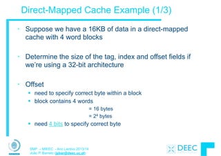SMP – MIEEC - Ano Lectivo 2013/14
João P. Barreto (jpbar@deec.uc.pt)
Direct-Mapped Cache Example (1/3)
• Suppose we have a 16KB of data in a direct-mapped
cache with 4 word blocks
!
• Determine the size of the tag, index and offset fields if
we’re using a 32-bit architecture
!
• Offset
§ need to specify correct byte within a block
§ block contains 4 words
= 16 bytes
= 24 bytes
§ need 4 bits to specify correct byte
 