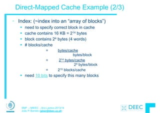 SMP – MIEEC - Ano Lectivo 2013/14
João P. Barreto (jpbar@deec.uc.pt)
Direct-Mapped Cache Example (2/3)
• Index: (~index into an “array of blocks”)
§ need to specify correct block in cache
§ cache contains 16 KB = 214 bytes
§ block contains 24 bytes (4 words)
§ # blocks/cache
= bytes/cache
bytes/block
= 214 bytes/cache
24 bytes/block
= 210 blocks/cache
§ need 10 bits to specify this many blocks
 