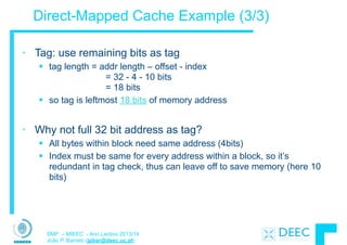 SMP – MIEEC - Ano Lectivo 2013/14
João P. Barreto (jpbar@deec.uc.pt)
Direct-Mapped Cache Example (3/3)
• Tag: use remaining bits as tag
§ tag length = addr length – offset - index  
= 32 - 4 - 10 bits 
= 18 bits
§ so tag is leftmost 18 bits of memory address
!
• Why not full 32 bit address as tag?
§ All bytes within block need same address (4bits)
§ Index must be same for every address within a block, so it’s
redundant in tag check, thus can leave off to save memory (here 10
bits)
 