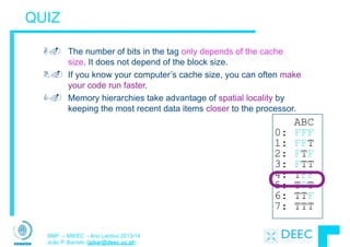 SMP – MIEEC - Ano Lectivo 2013/14
João P. Barreto (jpbar@deec.uc.pt)
QUIZ
A. The number of bits in the tag only depends of the cache
size. It does not depend of the block size.
B. If you know your computer’s cache size, you can often make
your code run faster.
C. Memory hierarchies take advantage of spatial locality by
keeping the most recent data items closer to the processor.
ABC
0: FFF
1: FFT
2: FTF
3: FTT
4: TFF
5: TFT
6: TTF
7: TTT
 