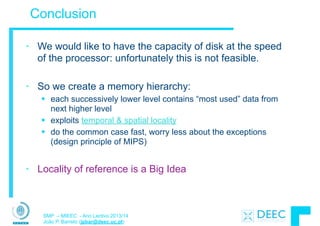 SMP – MIEEC - Ano Lectivo 2013/14
João P. Barreto (jpbar@deec.uc.pt)
Conclusion
• We would like to have the capacity of disk at the speed
of the processor: unfortunately this is not feasible.
!
• So we create a memory hierarchy:
§ each successively lower level contains “most used” data from
next higher level
§ exploits temporal & spatial locality
§ do the common case fast, worry less about the exceptions  
(design principle of MIPS)
!
• Locality of reference is a Big Idea
 