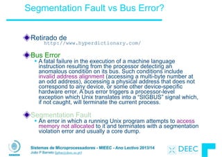 Sistemas de Microprocessadores - MIEEC - Ano Lectivo 2013/14
João P Barreto (jpbar@deec.uc.pt)
Segmentation Fault vs Bus Error?
Retirado de
http://www.hyperdictionary.com/
!
Bus Error
§ A fatal failure in the execution of a machine language
instruction resulting from the processor detecting an
anomalous condition on its bus. Such conditions include
invalid address alignment (accessing a multi-byte number at
an odd address), accessing a physical address that does not
correspond to any device, or some other device-specific
hardware error. A bus error triggers a processor-level
exception which Unix translates into a “SIGBUS” signal which,
if not caught, will terminate the current process.
!
Segmentation Fault
§ An error in which a running Unix program attempts to access
memory not allocated to it and terminates with a segmentation
violation error and usually a core dump.
 