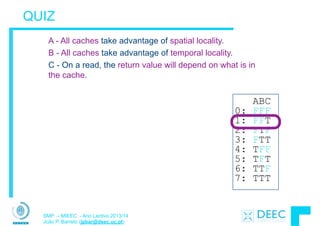 SMP – MIEEC - Ano Lectivo 2013/14
João P. Barreto (jpbar@deec.uc.pt)
QUIZ
1. A - All caches take advantage of spatial locality.
B - All caches take advantage of temporal locality.
C - On a read, the return value will depend on what is in
the cache.
ABC
0: FFF
1: FFT
2: FTF
3: FTT
4: TFF
5: TFT
6: TTF
7: TTT
 