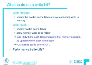 SMP – MIEEC - Ano Lectivo 2013/14
João P. Barreto (jpbar@deec.uc.pt)
What to do on a write hit?
• Write-through
§ update the word in cache block and corresponding word in
memory
• Write-back
§ update word in cache block
§ allow memory word to be “stale”
⇒ add ‘dirty’ bit to each block indicating that memory needs to
be updated when block is replaced
⇒ OS flushes cache before I/O…
• Performance trade-offs?
 