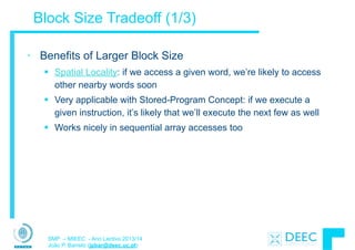 SMP – MIEEC - Ano Lectivo 2013/14
João P. Barreto (jpbar@deec.uc.pt)
Block Size Tradeoff (1/3)
• Benefits of Larger Block Size
§ Spatial Locality: if we access a given word, we’re likely to access
other nearby words soon
§ Very applicable with Stored-Program Concept: if we execute a
given instruction, it’s likely that we’ll execute the next few as well
§ Works nicely in sequential array accesses too
 