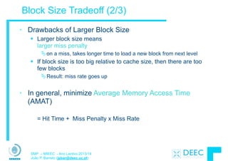SMP – MIEEC - Ano Lectivo 2013/14
João P. Barreto (jpbar@deec.uc.pt)
Block Size Tradeoff (2/3)
• Drawbacks of Larger Block Size
§ Larger block size means  
larger miss penalty
Äon a miss, takes longer time to load a new block from next level
§ If block size is too big relative to cache size, then there are too
few blocks
ÄResult: miss rate goes up
!
• In general, minimize Average Memory Access Time
(AMAT)
= Hit Time + Miss Penalty x Miss Rate
 
