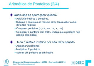Sistemas de Microprocessadores - MIEEC - Ano Lectivo 2013/14
João P Barreto (jpbar@deec.uc.pt)
Aritmética de Ponteiros (2/4)
!
Quais são as operações válidas?
§ Adicionar inteiros a ponteiros.
§ Subtrair 2 ponteiros no mesmo array (para saber a dua
distância relativa).
§ Comparar ponteiros (<, <=, ==, !=, >, >=)
§ Comparar o ponteiro com NULL (indica que o ponteiro não
aponta para nada).
!
... tudo o resto é inválido por não fazer sentido
§ Adicionar 2 ponteiros
§ Multiplicar 2 ponteiros
§ Subrair um ponteiro de um inteiro
 