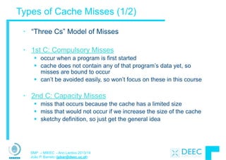 SMP – MIEEC - Ano Lectivo 2013/14
João P. Barreto (jpbar@deec.uc.pt)
Types of Cache Misses (1/2)
• “Three Cs” Model of Misses
!
• 1st C: Compulsory Misses
§ occur when a program is first started
§ cache does not contain any of that program’s data yet, so
misses are bound to occur
§ can’t be avoided easily, so won’t focus on these in this course
!
• 2nd C: Capacity Misses
§ miss that occurs because the cache has a limited size
§ miss that would not occur if we increase the size of the cache
§ sketchy definition, so just get the general idea
 