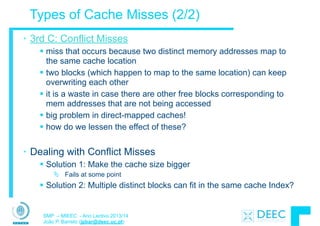 SMP – MIEEC - Ano Lectivo 2013/14
João P. Barreto (jpbar@deec.uc.pt)
Types of Cache Misses (2/2)
• 3rd C: Conflict Misses
§ miss that occurs because two distinct memory addresses map to
the same cache location
§ two blocks (which happen to map to the same location) can keep
overwriting each other
§ it is a waste in case there are other free blocks corresponding to
mem addresses that are not being accessed
§ big problem in direct-mapped caches!
§ how do we lessen the effect of these?
!
• Dealing with Conflict Misses
§ Solution 1: Make the cache size bigger
Ä Fails at some point
§ Solution 2: Multiple distinct blocks can fit in the same cache Index?
 