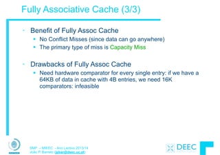 SMP – MIEEC - Ano Lectivo 2013/14
João P. Barreto (jpbar@deec.uc.pt)
Fully Associative Cache (3/3)
• Benefit of Fully Assoc Cache
§ No Conflict Misses (since data can go anywhere)
§ The primary type of miss is Capacity Miss
!
• Drawbacks of Fully Assoc Cache
§ Need hardware comparator for every single entry: if we have a
64KB of data in cache with 4B entries, we need 16K
comparators: infeasible
 