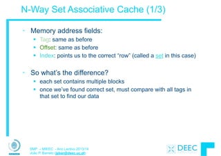 SMP – MIEEC - Ano Lectivo 2013/14
João P. Barreto (jpbar@deec.uc.pt)
N-Way Set Associative Cache (1/3)
• Memory address fields:
§ Tag: same as before
§ Offset: same as before
§ Index: points us to the correct “row” (called a set in this case)
!
• So what’s the difference?
§ each set contains multiple blocks
§ once we’ve found correct set, must compare with all tags in
that set to find our data
 