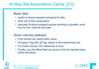 SMP – MIEEC - Ano Lectivo 2013/14
João P. Barreto (jpbar@deec.uc.pt)
N-Way Set Associative Cache (2/3)
• Basic Idea
§ cache is direct-mapped w/respect to sets
§ each set is fully associative
§ basically N direct-mapped caches working in parallel: each
has its own valid bit and data
!
• Given memory address:
§ Find correct set using Index value.
§ Compare Tag with all Tag values in the determined set.
§ If a match occurs, hit!, otherwise a miss.
§ Finally, use the offset field as usual to find the desired data
within the block.
 