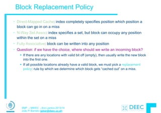 SMP – MIEEC - Ano Lectivo 2013/14
João P. Barreto (jpbar@deec.uc.pt)
Block Replacement Policy
• Direct-Mapped Cache: index completely specifies position which position a
block can go in on a miss
• N-Way Set Assoc: index specifies a set, but block can occupy any position
within the set on a miss
• Fully Associative: block can be written into any position
• Question: if we have the choice, where should we write an incoming block?
§ If there are any locations with valid bit off (empty), then usually write the new block
into the first one.
§ If all possible locations already have a valid block, we must pick a replacement
policy: rule by which we determine which block gets “cached out” on a miss.
 