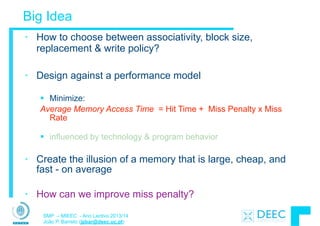 SMP – MIEEC - Ano Lectivo 2013/14
João P. Barreto (jpbar@deec.uc.pt)
Big Idea
• How to choose between associativity, block size,
replacement & write policy?
!
• Design against a performance model
!
§ Minimize:
Average Memory Access Time = Hit Time + Miss Penalty x Miss
Rate
!
§ influenced by technology & program behavior
!
• Create the illusion of a memory that is large, cheap, and
fast - on average
!
• How can we improve miss penalty?
 