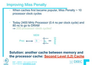 SMP – MIEEC - Ano Lectivo 2013/14
João P. Barreto (jpbar@deec.uc.pt)
Improving Miss Penalty
• When caches first became popular, Miss Penalty ~ 10
processor clock cycles
!
• Today 2400 MHz Processor (0.4 ns per clock cycle) and
80 ns to go to DRAM  
⇒ 200 processor clock cycles!
Proc $2
DRAM
$
MEM
Solution: another cache between memory and
the processor cache: Second Level (L2) Cache
 