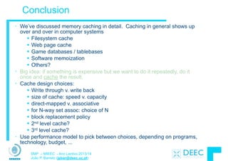 SMP – MIEEC - Ano Lectivo 2013/14
João P. Barreto (jpbar@deec.uc.pt)
Conclusion
• We’ve discussed memory caching in detail. Caching in general shows up
over and over in computer systems
§ Filesystem cache
§ Web page cache
§ Game databases / tablebases
§ Software memoization
§ Others?
• Big idea: if something is expensive but we want to do it repeatedly, do it
once and cache the result.
• Cache design choices:
§ Write through v. write back
§ size of cache: speed v. capacity
§ direct-mapped v. associative
§ for N-way set assoc: choice of N
§ block replacement policy
§ 2nd level cache?
§ 3rd level cache?
• Use performance model to pick between choices, depending on programs,
technology, budget, ...
 