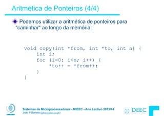 Sistemas de Microprocessadores - MIEEC - Ano Lectivo 2013/14
João P Barreto (jpbar@deec.uc.pt)
Aritmética de Ponteiros (4/4)
Podemos utilizar a aritmética de ponteiros para
"caminhar" ao longo da memória:
void copy(int *from, int *to, int n) {
int i;
for (i=0; i<n; i++) {
*to++ = *from++;
}
}
 