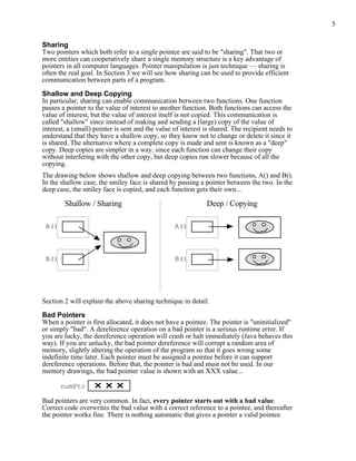 5
Sharing
Two pointers which both refer to a single pointee are said to be "sharing". That two or
more entities can cooperatively share a single memory structure is a key advantage of
pointers in all computer languages. Pointer manipulation is just technique — sharing is
often the real goal. In Section 3 we will see how sharing can be used to provide efficient
communication between parts of a program.
Shallow and Deep Copying
In particular, sharing can enable communication between two functions. One function
passes a pointer to the value of interest to another function. Both functions can access the
value of interest, but the value of interest itself is not copied. This communication is
called "shallow" since instead of making and sending a (large) copy of the value of
interest, a (small) pointer is sent and the value of interest is shared. The recipient needs to
understand that they have a shallow copy, so they know not to change or delete it since it
is shared. The alternative where a complete copy is made and sent is known as a "deep"
copy. Deep copies are simpler in a way, since each function can change their copy
without interfering with the other copy, but deep copies run slower because of all the
copying.
The drawing below shows shallow and deep copying between two functions, A() and B().
In the shallow case, the smiley face is shared by passing a pointer between the two. In the
deep case, the smiley face is copied, and each function gets their own...
A()
B()
Shallow / Sharing Deep / Copying
A()
B()
Section 2 will explain the above sharing technique in detail.
Bad Pointers
When a pointer is first allocated, it does not have a pointee. The pointer is "uninitialized"
or simply "bad". A dereference operation on a bad pointer is a serious runtime error. If
you are lucky, the dereference operation will crash or halt immediately (Java behaves this
way). If you are unlucky, the bad pointer dereference will corrupt a random area of
memory, slightly altering the operation of the program so that it goes wrong some
indefinite time later. Each pointer must be assigned a pointee before it can support
dereference operations. Before that, the pointer is bad and must not be used. In our
memory drawings, the bad pointer value is shown with an XXX value...
numPtr
Bad pointers are very common. In fact, every pointer starts out with a bad value.
Correct code overwrites the bad value with a correct reference to a pointee, and thereafter
the pointer works fine. There is nothing automatic that gives a pointer a valid pointee.
 