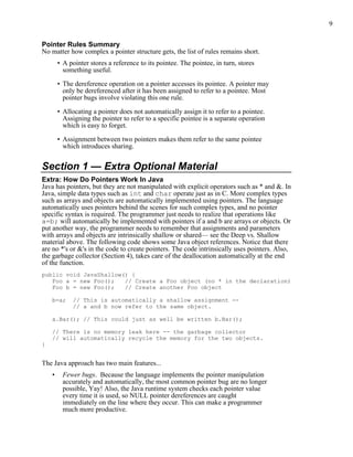 9
Pointer Rules Summary
No matter how complex a pointer structure gets, the list of rules remains short.
• A pointer stores a reference to its pointee. The pointee, in turn, stores
something useful.
• The dereference operation on a pointer accesses its pointee. A pointer may
only be dereferenced after it has been assigned to refer to a pointee. Most
pointer bugs involve violating this one rule.
• Allocating a pointer does not automatically assign it to refer to a pointee.
Assigning the pointer to refer to a specific pointee is a separate operation
which is easy to forget.
• Assignment between two pointers makes them refer to the same pointee
which introduces sharing.
Section 1 — Extra Optional Material
Extra: How Do Pointers Work In Java
Java has pointers, but they are not manipulated with explicit operators such as * and &. In
Java, simple data types such as int and char operate just as in C. More complex types
such as arrays and objects are automatically implemented using pointers. The language
automatically uses pointers behind the scenes for such complex types, and no pointer
specific syntax is required. The programmer just needs to realize that operations like
a=b; will automatically be implemented with pointers if a and b are arrays or objects. Or
put another way, the programmer needs to remember that assignments and parameters
with arrays and objects are intrinsically shallow or shared— see the Deep vs. Shallow
material above. The following code shows some Java object references. Notice that there
are no *'s or &'s in the code to create pointers. The code intrinsically uses pointers. Also,
the garbage collector (Section 4), takes care of the deallocation automatically at the end
of the function.
public void JavaShallow() {
Foo a = new Foo(); // Create a Foo object (no * in the declaration)
Foo b = new Foo(); // Create another Foo object
b=a; // This is automatically a shallow assignment --
// a and b now refer to the same object.
a.Bar(); // This could just as well be written b.Bar();
// There is no memory leak here -- the garbage collector
// will automatically recycle the memory for the two objects.
}
The Java approach has two main features...
• Fewer bugs. Because the language implements the pointer manipulation
accurately and automatically, the most common pointer bug are no longer
possible, Yay! Also, the Java runtime system checks each pointer value
every time it is used, so NULL pointer dereferences are caught
immediately on the line where they occur. This can make a programmer
much more productive.
 