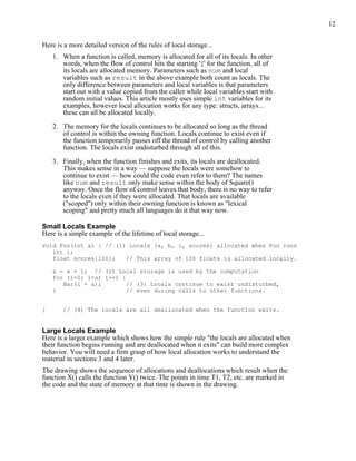 12
Here is a more detailed version of the rules of local storage...
1. When a function is called, memory is allocated for all of its locals. In other
words, when the flow of control hits the starting '{' for the function, all of
its locals are allocated memory. Parameters such as num and local
variables such as result in the above example both count as locals. The
only difference between parameters and local variables is that parameters
start out with a value copied from the caller while local variables start with
random initial values. This article mostly uses simple int variables for its
examples, however local allocation works for any type: structs, arrays...
these can all be allocated locally.
2. The memory for the locals continues to be allocated so long as the thread
of control is within the owning function. Locals continue to exist even if
the function temporarily passes off the thread of control by calling another
function. The locals exist undisturbed through all of this.
3. Finally, when the function finishes and exits, its locals are deallocated.
This makes sense in a way — suppose the locals were somehow to
continue to exist — how could the code even refer to them? The names
like num and result only make sense within the body of Square()
anyway. Once the flow of control leaves that body, there is no way to refer
to the locals even if they were allocated. That locals are available
("scoped") only within their owning function is known as "lexical
scoping" and pretty much all languages do it that way now.
Small Locals Example
Here is a simple example of the lifetime of local storage...
void Foo(int a) { // (1) Locals (a, b, i, scores) allocated when Foo runs
int i;
float scores[100]; // This array of 100 floats is allocated locally.
a = a + 1; // (2) Local storage is used by the computation
for (i=0; i<a; i++) {
Bar(i + a); // (3) Locals continue to exist undisturbed,
} // even during calls to other functions.
} // (4) The locals are all deallocated when the function exits.
Large Locals Example
Here is a larger example which shows how the simple rule "the locals are allocated when
their function begins running and are deallocated when it exits" can build more complex
behavior. You will need a firm grasp of how local allocation works to understand the
material in sections 3 and 4 later.
The drawing shows the sequence of allocations and deallocations which result when the
function X() calls the function Y() twice. The points in time T1, T2, etc. are marked in
the code and the state of memory at that time is shown in the drawing.
 