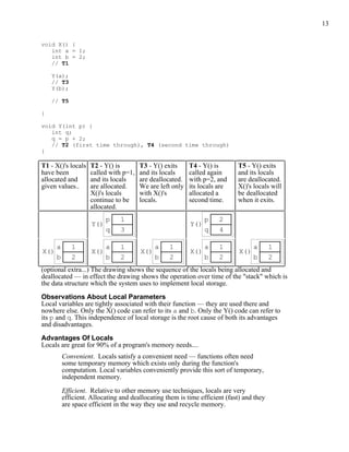 13
void X() {
int a = 1;
int b = 2;
// T1
Y(a);
// T3
Y(b);
// T5
}
void Y(int p) {
int q;
q = p + 2;
// T2 (first time through), T4 (second time through)
}
T1 - X()'s locals
have been
allocated and
given values..
T2 - Y() is
called with p=1,
and its locals
are allocated.
X()'s locals
continue to be
allocated.
T3 - Y() exits
and its locals
are deallocated.
We are left only
with X()'s
locals.
T4 - Y() is
called again
with p=2, and
its locals are
allocated a
second time.
T5 - Y() exits
and its locals
are deallocated.
X()'s locals will
be deallocated
when it exits.
1
3
p
q
Y()
2
4
p
q
Y()
1
2
a
b
X()
1
2
a
b
X()
1
2
a
b
X()
1
2
a
b
X()
1
2
a
b
X()
(optional extra...) The drawing shows the sequence of the locals being allocated and
deallocated — in effect the drawing shows the operation over time of the "stack" which is
the data structure which the system uses to implement local storage.
Observations About Local Parameters
Local variables are tightly associated with their function — they are used there and
nowhere else. Only the X() code can refer to its a and b. Only the Y() code can refer to
its p and q. This independence of local storage is the root cause of both its advantages
and disadvantages.
Advantages Of Locals
Locals are great for 90% of a program's memory needs....
Convenient. Locals satisfy a convenient need — functions often need
some temporary memory which exists only during the function's
computation. Local variables conveniently provide this sort of temporary,
independent memory.
Efficient. Relative to other memory use techniques, locals are very
efficient. Allocating and deallocating them is time efficient (fast) and they
are space efficient in the way they use and recycle memory.
 