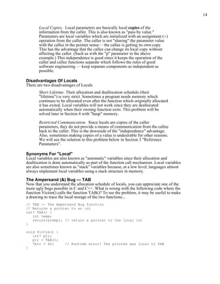 14
Local Copies. Local parameters are basically local copies of the
information from the caller. This is also known as "pass by value."
Parameters are local variables which are initialized with an assignment (=)
operation from the caller. The caller is not "sharing" the parameter value
with the callee in the pointer sense— the callee is getting its own copy.
This has the advantage that the callee can change its local copy without
affecting the caller. (Such as with the "p" parameter in the above
example.) This independence is good since it keeps the operation of the
caller and callee functions separate which follows the rules of good
software engineering — keep separate components as independent as
possible.
Disadvantages Of Locals
There are two disadvantages of Locals
Short Lifetime. Their allocation and deallocation schedule (their
"lifetime") is very strict. Sometimes a program needs memory which
continues to be allocated even after the function which originally allocated
it has exited. Local variables will not work since they are deallocated
automatically when their owning function exits. This problem will be
solved later in Section 4 with "heap" memory.
Restricted Communication. Since locals are copies of the caller
parameters, they do not provide a means of communication from the callee
back to the caller. This is the downside of the "independence" advantage.
Also, sometimes making copies of a value is undesirable for other reasons.
We will see the solution to this problem below in Section 3 "Reference
Parameters".
Synonyms For "Local"
Local variables are also known as "automatic" variables since their allocation and
deallocation is done automatically as part of the function call mechanism. Local variables
are also sometimes known as "stack" variables because, at a low level, languages almost
always implement local variables using a stack structure in memory.
The Ampersand (&) Bug — TAB
Now that you understand the allocation schedule of locals, you can appreciate one of the
more ugly bugs possible in C and C++. What is wrong with the following code where the
function Victim() calls the function TAB()? To see the problem, it may be useful to make
a drawing to trace the local storage of the two functions...
// TAB -- The Ampersand Bug function
// Returns a pointer to an int
int* TAB() {
int temp;
return(&temp); // return a pointer to the local int
}
void Victim() {
int* ptr;
ptr = TAB();
*ptr = 42; // Runtime error! The pointee was local to TAB
}
 