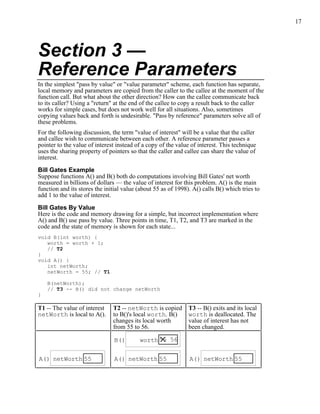 17
Section 3 —
Reference Parameters
In the simplest "pass by value" or "value parameter" scheme, each function has separate,
local memory and parameters are copied from the caller to the callee at the moment of the
function call. But what about the other direction? How can the callee communicate back
to its caller? Using a "return" at the end of the callee to copy a result back to the caller
works for simple cases, but does not work well for all situations. Also, sometimes
copying values back and forth is undesirable. "Pass by reference" parameters solve all of
these problems.
For the following discussion, the term "value of interest" will be a value that the caller
and callee wish to communicate between each other. A reference parameter passes a
pointer to the value of interest instead of a copy of the value of interest. This technique
uses the sharing property of pointers so that the caller and callee can share the value of
interest.
Bill Gates Example
Suppose functions A() and B() both do computations involving Bill Gates' net worth
measured in billions of dollars — the value of interest for this problem. A() is the main
function and its stores the initial value (about 55 as of 1998). A() calls B() which tries to
add 1 to the value of interest.
Bill Gates By Value
Here is the code and memory drawing for a simple, but incorrect implementation where
A() and B() use pass by value. Three points in time, T1, T2, and T3 are marked in the
code and the state of memory is shown for each state...
void B(int worth) {
worth = worth + 1;
// T2
}
void A() {
int netWorth;
netWorth = 55; // T1
B(netWorth);
// T3 -- B() did not change netWorth
}
T1 -- The value of interest
netWorth is local to A().
T2 -- netWorth is copied
to B()'s local worth. B()
changes its local worth
from 55 to 56.
T3 -- B() exits and its local
worth is deallocated. The
value of interest has not
been changed.
A() 55netWorth A() 55netWorth
B() 55 56worth
A() 55netWorth
 