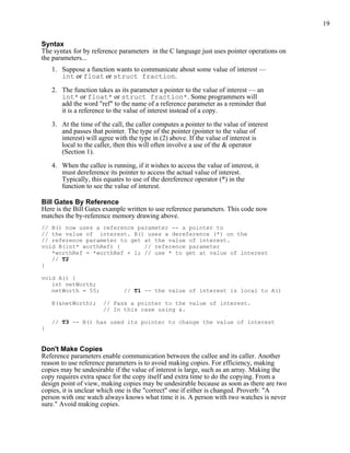 19
Syntax
The syntax for by reference parameters in the C language just uses pointer operations on
the parameters...
1. Suppose a function wants to communicate about some value of interest —
int or float or struct fraction.
2. The function takes as its parameter a pointer to the value of interest — an
int* or float* or struct fraction*. Some programmers will
add the word "ref" to the name of a reference parameter as a reminder that
it is a reference to the value of interest instead of a copy.
3. At the time of the call, the caller computes a pointer to the value of interest
and passes that pointer. The type of the pointer (pointer to the value of
interest) will agree with the type in (2) above. If the value of interest is
local to the caller, then this will often involve a use of the & operator
(Section 1).
4. When the callee is running, if it wishes to access the value of interest, it
must dereference its pointer to access the actual value of interest.
Typically, this equates to use of the dereference operator (*) in the
function to see the value of interest.
Bill Gates By Reference
Here is the Bill Gates example written to use reference parameters. This code now
matches the by-reference memory drawing above.
// B() now uses a reference parameter -- a pointer to
// the value of interest. B() uses a dereference (*) on the
// reference parameter to get at the value of interest.
void B(int* worthRef) { // reference parameter
*worthRef = *worthRef + 1; // use * to get at value of interest
// T2
}
void A() {
int netWorth;
netWorth = 55; // T1 -- the value of interest is local to A()
B(&netWorth); // Pass a pointer to the value of interest.
// In this case using &.
// T3 -- B() has used its pointer to change the value of interest
}
Don't Make Copies
Reference parameters enable communication between the callee and its caller. Another
reason to use reference parameters is to avoid making copies. For efficiency, making
copies may be undesirable if the value of interest is large, such as an array. Making the
copy requires extra space for the copy itself and extra time to do the copying. From a
design point of view, making copies may be undesirable because as soon as there are two
copies, it is unclear which one is the "correct" one if either is changed. Proverb: "A
person with one watch always knows what time it is. A person with two watches is never
sure." Avoid making copies.
 
