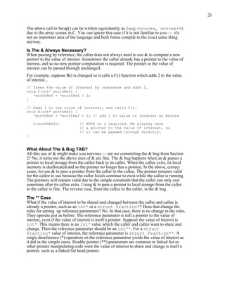 21
The above call to Swap() can be written equivalently as Swap(scores, scores+9)
due to the array syntax in C. You can ignore this case if it is not familiar to you — it's
not an important area of the language and both forms compile to the exact same thing
anyway.
Is The & Always Necessary?
When passing by reference, the caller does not always need to use & to compute a new
pointer to the value of interest. Sometimes the caller already has a pointer to the value of
interest, and so no new pointer computation is required. The pointer to the value of
interest can be passed through unchanged.
For example, suppose B() is changed so it calls a C() function which adds 2 to the value
of interest...
// Takes the value of interest by reference and adds 2.
void C(int* worthRef) {
*worthRef = *worthRef + 2;
}
// Adds 1 to the value of interest, and calls C().
void B(int* worthRef) {
*worthRef = *worthRef + 1; // add 1 to value of interest as before
C(worthRef); // NOTE no & required. We already have
// a pointer to the value of interest, so
// it can be passed through directly.
}
What About The & Bug TAB?
All this use of & might make you nervous — are we committing the & bug from Section
2? No, it turns out the above uses of & are fine. The & bug happens when an & passes a
pointer to local storage from the callee back to its caller. When the callee exits, its local
memory is deallocated and so the pointer no longer has a pointee. In the above, correct
cases, we use & to pass a pointer from the caller to the callee. The pointer remains valid
for the callee to use because the caller locals continue to exist while the callee is running.
The pointees will remain valid due to the simple constraint that the caller can only exit
sometime after its callee exits. Using & to pass a pointer to local storage from the caller
to the callee is fine. The reverse case, from the callee to the caller, is the & bug.
The ** Case
What if the value of interest to be shared and changed between the caller and callee is
already a pointer, such as an int* or a struct fraction*? Does that change the
rules for setting up reference parameters? No. In that case, there is no change in the rules.
They operate just as before. The reference parameter is still a pointer to the value of
interest, even if the value of interest is itself a pointer. Suppose the value of interest is
int*. This means there is an int* value which the caller and callee want to share and
change. Then the reference parameter should be an int**. For a struct
fraction* value of interest, the reference parameter is struct fraction**. A
single dereference (*) operation on the reference parameter yields the value of interest as
it did in the simple cases. Double pointer (**) parameters are common in linked list or
other pointer manipulating code were the value of interest to share and change is itself a
pointer, such as a linked list head pointer.
 