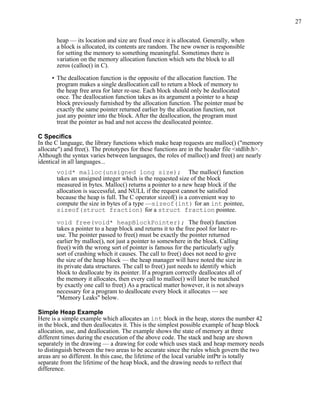 27
heap — its location and size are fixed once it is allocated. Generally, when
a block is allocated, its contents are random. The new owner is responsible
for setting the memory to something meaningful. Sometimes there is
variation on the memory allocation function which sets the block to all
zeros (calloc() in C).
• The deallocation function is the opposite of the allocation function. The
program makes a single deallocation call to return a block of memory to
the heap free area for later re-use. Each block should only be deallocated
once. The deallocation function takes as its argument a pointer to a heap
block previously furnished by the allocation function. The pointer must be
exactly the same pointer returned earlier by the allocation function, not
just any pointer into the block. After the deallocation, the program must
treat the pointer as bad and not access the deallocated pointee.
C Specifics
In the C language, the library functions which make heap requests are malloc() ("memory
allocate") and free(). The prototypes for these functions are in the header file <stdlib.h>.
Although the syntax varies between languages, the roles of malloc() and free() are nearly
identical in all languages...
void* malloc(unsigned long size); The malloc() function
takes an unsigned integer which is the requested size of the block
measured in bytes. Malloc() returns a pointer to a new heap block if the
allocation is successful, and NULL if the request cannot be satisfied
because the heap is full. The C operator sizeof() is a convenient way to
compute the size in bytes of a type —sizeof(int) for an int pointee,
sizeof(struct fraction) for a struct fraction pointee.
void free(void* heapBlockPointer); The free() function
takes a pointer to a heap block and returns it to the free pool for later re-
use. The pointer passed to free() must be exactly the pointer returned
earlier by malloc(), not just a pointer to somewhere in the block. Calling
free() with the wrong sort of pointer is famous for the particularly ugly
sort of crashing which it causes. The call to free() does not need to give
the size of the heap block — the heap manager will have noted the size in
its private data structures. The call to free() just needs to identify which
block to deallocate by its pointer. If a program correctly deallocates all of
the memory it allocates, then every call to malloc() will later be matched
by exactly one call to free() As a practical matter however, it is not always
necessary for a program to deallocate every block it allocates — see
"Memory Leaks" below.
Simple Heap Example
Here is a simple example which allocates an int block in the heap, stores the number 42
in the block, and then deallocates it. This is the simplest possible example of heap block
allocation, use, and deallocation. The example shows the state of memory at three
different times during the execution of the above code. The stack and heap are shown
separately in the drawing — a drawing for code which uses stack and heap memory needs
to distinguish between the two areas to be accurate since the rules which govern the two
areas are so different. In this case, the lifetime of the local variable intPtr is totally
separate from the lifetime of the heap block, and the drawing needs to reflect that
difference.
 