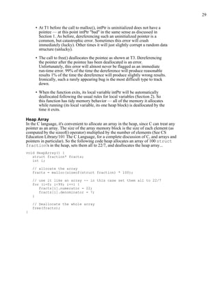 29
• At T1 before the call to malloc(), intPtr is uninitialized does not have a
pointee — at this point intPtr "bad" in the same sense as discussed in
Section 1. As before, dereferencing such an uninitialized pointer is a
common, but catastrophic error. Sometimes this error will crash
immediately (lucky). Other times it will just slightly corrupt a random data
structure (unlucky).
• The call to free() deallocates the pointee as shown at T3. Dereferencing
the pointer after the pointee has been deallocated is an error.
Unfortunately, this error will almost never be flagged as an immediate
run-time error. 99% of the time the dereference will produce reasonable
results 1% of the time the dereference will produce slightly wrong results.
Ironically, such a rarely appearing bug is the most difficult type to track
down.
• When the function exits, its local variable intPtr will be automatically
deallocated following the usual rules for local variables (Section 2). So
this function has tidy memory behavior — all of the memory it allocates
while running (its local variable, its one heap block) is deallocated by the
time it exits.
Heap Array
In the C language, it's convenient to allocate an array in the heap, since C can treat any
pointer as an array. The size of the array memory block is the size of each element (as
computed by the sizeof() operator) multiplied by the number of elements (See CS
Education Library/101 The C Language, for a complete discussion of C, and arrays and
pointers in particular). So the following code heap allocates an array of 100 struct
fraction's in the heap, sets them all to 22/7, and deallocates the heap array...
void HeapArray() {
struct fraction* fracts;
int i;
// allocate the array
fracts = malloc(sizeof(struct fraction) * 100);
// use it like an array -- in this case set them all to 22/7
for (i=0; i<99; i++) {
fracts[i].numerator = 22;
fracts[i].denominator = 7;
}
// Deallocate the whole array
free(fracts);
}
 