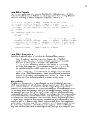 30
Heap String Example
Here is a more useful heap array example. The StringCopy() function takes a C string,
makes a copy of that string in the heap, and returns a pointer to the new string. The caller
takes over ownership of the new string and is responsible for freeing it.
/*
Given a C string, return a heap allocated copy of the string.
Allocate a block in the heap of the appropriate size,
copies the string into the block, and returns a pointer to the block.
The caller takes over ownership of the block and is responsible
for freeing it.
*/
char* StringCopy(const char* string) {
char* newString;
int len;
len = strlen(string) + 1; // +1 to account for the '0'
newString = malloc(sizeof(char)*len); // elem-size * number-of-elements
assert(newString != NULL); // simplistic error check (a good habit)
strcpy(newString, string); // copy the passed in string to the block
return(newString); // return a ptr to the block
}
Heap String Observations
StringCopy() takes advantage of both of the key features of heap memory...
Size. StringCopy() specifies, at run-time, the exact size of the block
needed to store the string in its call to malloc(). Local memory cannot do
that since its size is specified at compile-time. The call to
sizeof(char) is not really necessary, since the size of char is 1 by
definition. In any case, the example demonstrates the correct formula for
the size of an array block which is element-size * number-of-elements.
Lifetime. StringCopy() allocates the block, but then passes ownership of it
to the caller. There is no call to free(), so the block continues to exist even
after the function exits. Local memory cannot do that. The caller will need
to take care of the deallocation when it is finished with the string.
Memory Leaks
What happens if some memory is heap allocated, but never deallocated? A program
which forgets to deallocate a block is said to have a "memory leak" which may or may
not be a serious problem. The result will be that the heap gradually fill up as there
continue to be allocation requests, but no deallocation requests to return blocks for re-use.
For a program which runs, computes something, and exits immediately, memory leaks
are not usually a concern. Such a "one shot" program could omit all of its deallocation
requests and still mostly work. Memory leaks are more of a problem for a program which
runs for an indeterminate amount of time. In that case, the memory leaks can gradually
fill the heap until allocation requests cannot be satisfied, and the program stops working
or crashes. Many commercial programs have memory leaks, so that when run for long
enough, or with large data-sets, they fill their heaps and crash. Often the error detection
and avoidance code for the heap-full error condition is not well tested, precisely because
the case is rarely encountered with short runs of the program — that's why filling the
heap often results in a real crash instead of a polite error message. Most compilers have a
 