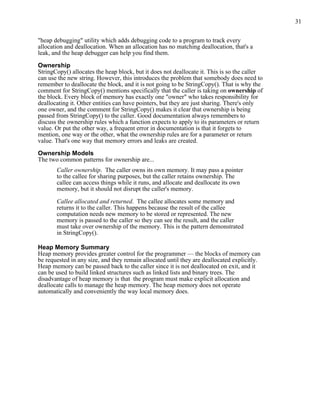 31
"heap debugging" utility which adds debugging code to a program to track every
allocation and deallocation. When an allocation has no matching deallocation, that's a
leak, and the heap debugger can help you find them.
Ownership
StringCopy() allocates the heap block, but it does not deallocate it. This is so the caller
can use the new string. However, this introduces the problem that somebody does need to
remember to deallocate the block, and it is not going to be StringCopy(). That is why the
comment for StringCopy() mentions specifically that the caller is taking on ownership of
the block. Every block of memory has exactly one "owner" who takes responsibility for
deallocating it. Other entities can have pointers, but they are just sharing. There's only
one owner, and the comment for StringCopy() makes it clear that ownership is being
passed from StringCopy() to the caller. Good documentation always remembers to
discuss the ownership rules which a function expects to apply to its parameters or return
value. Or put the other way, a frequent error in documentation is that it forgets to
mention, one way or the other, what the ownership rules are for a parameter or return
value. That's one way that memory errors and leaks are created.
Ownership Models
The two common patterns for ownership are...
Caller ownership. The caller owns its own memory. It may pass a pointer
to the callee for sharing purposes, but the caller retains ownership. The
callee can access things while it runs, and allocate and deallocate its own
memory, but it should not disrupt the caller's memory.
Callee allocated and returned. The callee allocates some memory and
returns it to the caller. This happens because the result of the callee
computation needs new memory to be stored or represented. The new
memory is passed to the caller so they can see the result, and the caller
must take over ownership of the memory. This is the pattern demonstrated
in StringCopy().
Heap Memory Summary
Heap memory provides greater control for the programmer — the blocks of memory can
be requested in any size, and they remain allocated until they are deallocated explicitly.
Heap memory can be passed back to the caller since it is not deallocated on exit, and it
can be used to build linked structures such as linked lists and binary trees. The
disadvantage of heap memory is that the program must make explicit allocation and
deallocate calls to manage the heap memory. The heap memory does not operate
automatically and conveniently the way local memory does.
 