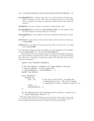 10.3. DYNAMIC STORAGE ALLOCATION WITH EXPLICIT FREEING 147
precedingIsFree(X) a boolean value that is true iﬀ the block of storage imme-
diately preceding X is free. This value is normally false if X is a free block
(that is, adjacent free blocks are generally coalesced rather than being left
separate).
blockSize(X) the size of block X, including its administrative word.
precedingBlock(X) is valid only if precedingFree($X$). It is the address of the
free block adjacent to and preceding X in memory.
followingBlock(X) is the address of the block immediately following X in mem-
ory.
freeNext(X) is the address of the next free block in the free list. It is valid only
if isFree($X$).
freePrev(X) is the address of the previous free block in the free list. It is valid
only if isFree($X$).
For convenience, I’ll assume these are deﬁned so as to be assignable (so for example,
to set blockSize($X$) to V , I’ll write blockSize($X$)=V).
These interfaces are written abstractly just to remind you that diﬀerent machines
may require diﬀerent implementations. Here, for example, are concrete deﬁnitions
that will work on Sun Sparc workstations; Figure 10.2 illustrates how the data
structures ﬁt together3
typedef struct AdminWord AdminWord;
/* The type Address is assumed to be large enough to hold any
* object’s address. We also assume that
* sizeof(AdminWord) = sizeof(Address). */
typedef long Address;
struct AdminWord {
unsigned int
size : 30, /* The size of this block, including the
* administrative word. The size is always
* a multiple of 4 and is always at least 12. */
isFree : 1,
precedingIsFree : 1;
};
/** The administrative word associated with a block at location X is
* stored immediately before X. */
3
The “ﬁeld : length” notation in C indicates that a given ﬁeld of a record occupies exactly length
bits. Consecutive bit ﬁelds of this sort are generally packed together. The compiler generates the
necessary shifting and masking instructions to extract and set them when called for.
 