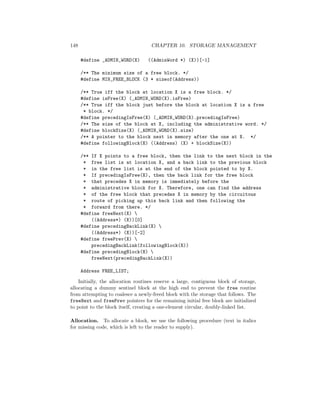 148 CHAPTER 10. STORAGE MANAGEMENT
#define _ADMIN_WORD(X) ((AdminWord *) (X))[-1]
/** The minimum size of a free block. */
#define MIN_FREE_BLOCK (3 * sizeof(Address))
/** True iff the block at location X is a free block. */
#define isFree(X) (_ADMIN_WORD(X).isFree)
/** True iff the block just before the block at location X is a free
* block. */
#define precedingIsFree(X) (_ADMIN_WORD(X).precedingIsFree)
/** The size of the block at X, including the administrative word. */
#define blockSize(X) (_ADMIN_WORD(X).size)
/** A pointer to the block next in memory after the one at X. */
#define followingBlock(X) ((Address) (X) + blockSize(X))
/** If X points to a free block, then the link to the next block in the
* free list is at location X, and a back link to the previous block
* in the free list is at the end of the block pointed to by X.
* If precedingIsFree(X), then the back link for the free block
* that precedes X in memory is immediately before the
* administrative block for X. Therefore, one can find the address
* of the free block that precedes X in memory by the circuitous
* route of picking up this back link and then following the
* forward from there. */
#define freeNext(X) 
((Address*) (X))[0]
#define precedingBackLink(X) 
((Address*) (X))[-2]
#define freePrev(X) 
precedingBackLink(followingBlock(X))
#define precedingBlock(X) 
freeNext(precedingBackLink(X))
Address FREE_LIST;
Initially, the allocation routines reserve a large, contiguous block of storage,
allocating a dummy sentinel block at the high end to prevent the free routine
from attempting to coalesce a newly-freed block with the storage that follows. The
freeNext and freePrev pointers for the remaining initial free block are initialized
to point to the block itself, creating a one-element circular, doubly-linked list.
Allocation. To allocate a block, we use the following procedure (text in italics
for missing code, which is left to the reader to supply).
 
