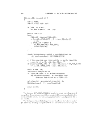 150 CHAPTER 10. STORAGE MANAGEMENT
Address malloc(unsigned int N)
{
Address FREE0;
Address result, next, last;
if (FREE_LIST == NULL)
GET_MORE_STORAGE(N, FREE_LIST);
FREE0 = FREE_LIST;
loop {
FREE_LIST = freeNext(FREE_LIST);
if (blockSize(FREE_LIST) >= N + sizeof(AdminWord))
break;
if (FREE_LIST == FREE0) {
GET_MORE_STORAGE(N, FREE_LIST);
return malloc(N);
}
}
Round N upward to an even multiple of sizeof(Address) such that
N + sizeof(AdminWord) ≥ MIN FREE BLOCK.
/* If the remaining free block would be too small, expand the
* request to eat up the entire free block. */
if (blockSize(FREE_LIST) - N - sizeof(AdminWord) < MIN_FREE_BLOCK)
N = blockSize(FREE_LIST) - sizeof(AdminWord);
result = FREE_LIST;
Delete current block from free list
if (blockSize(result) > N + sizeof(AdminWord))
Add the last blockSize(result) - N - sizeof(AdminWord)
bytes of the block at result back to FREE LIST.
isFree(result) = precedingIsFree(result) = 0;
blockSize(result) = N + sizeof(AdminWord);
return result;
}
The statement GET_MORE_STORAGE is intended to obtain a new large area of
storage from the operating system (at least enough for N bytes plus an administrative
word) and link it into the free list, causing malloc to return a null pointer if this is
not possible.
The strategy used above for ﬁnding a free area of suﬃcient size is known as ﬁrst-
ﬁt; it ﬁnds the ﬁrst large-enough free block and carves the necessary storage out
 
