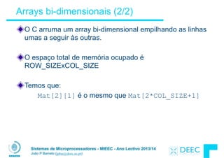 Sistemas de Microprocessadores - MIEEC - Ano Lectivo 2013/14
João P Barreto (jpbar@deec.uc.pt)
Arrays bi-dimensionais (2/2)
O C arruma um array bi-dimensional empilhando as linhas
umas a seguir às outras.
!
O espaço total de memória ocupado é
ROW_SIZExCOL_SIZE
!
Temos que:
Mat[2][1] é o mesmo que Mat[2*COL_SIZE+1]
 