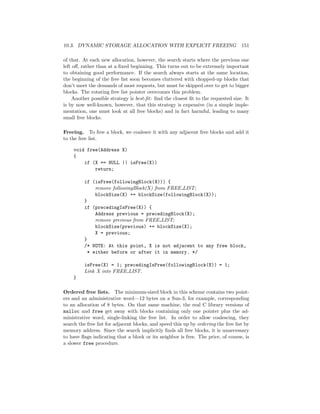 10.3. DYNAMIC STORAGE ALLOCATION WITH EXPLICIT FREEING 151
of that. At each new allocation, however, the search starts where the previous one
left oﬀ, rather than at a ﬁxed beginning. This turns out to be extremely important
to obtaining good performance. If the search always starts at the same location,
the beginning of the free list soon becomes cluttered with chopped-up blocks that
don’t meet the demands of most requests, but must be skipped over to get to bigger
blocks. The rotating free list pointer overcomes this problem.
Another possible strategy is best-ﬁt: ﬁnd the closest ﬁt to the requested size. It
is by now well-known, however, that this strategy is expensive (in a simple imple-
mentation, one must look at all free blocks) and in fact harmful, leading to many
small free blocks.
Freeing. To free a block, we coalesce it with any adjacent free blocks and add it
to the free list.
void free(Address X)
{
if (X == NULL || isFree(X))
return;
if (isFree(followingBlock(X))) {
remove followingBlock(X) from FREE LIST;
blockSize(X) += blockSize(followingBlock(X));
}
if (precedingIsFree(X)) {
Address previous = precedingBlock(X);
remove previous from FREE LIST;
blockSize(previous) += blockSize(X);
X = previous;
}
/* NOTE: At this point, X is not adjacent to any free block,
* either before or after it in memory. */
isFree(X) = 1; precedingIsFree(followingBlock(X)) = 1;
Link X into FREE LIST.
}
Ordered free lists. The minimum-sized block in this scheme contains two point-
ers and an administrative word—12 bytes on a Sun-3, for example, corresponding
to an allocation of 8 bytes. On that same machine, the real C library versions of
malloc and free get away with blocks containing only one pointer plus the ad-
ministrative word, single-linking the free list. In order to allow coalescing, they
search the free list for adjacent blocks, and speed this up by ordering the free list by
memory address. Since the search implicitly ﬁnds all free blocks, it is unnecessary
to have ﬂags indicating that a block or its neighbor is free. The price, of course, is
a slower free procedure.
 