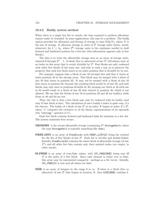 152 CHAPTER 10. STORAGE MANAGEMENT
10.3.2 Buddy system method
When there is a single free list to search, the time required to perform allocation
cannot easily be bounded. In some applications, this may be a problem. The buddy
system provides for allocation and freeing of storage in time O(lg N), where N is
the size of storage. It allocates storage in units of 2k storage units (bytes, words,
whatever) for k ≥ k0, where 2k0 storage units is the minimum needed to hold
forward and backward pointers for a free list (this information appears only in free
blocks).
The idea is to treat the allocatable storage area as an array of storage units,
indexed 0 through 2m 1. A block (free or allocated) of size 2k will always start at
an index in this array that is evenly divisible by 2k. Free blocks are only coalesced
with other free blocks of the same size, and only in such a way as to preserve the
property that each free block starts at an index position that is divisible by its size.
For example, suppose that a block of size 16 becomes free and that it starts at
index position 48 in the storage array. This block may be merged with a block of
size 16 that starts in position 32. It may not be merged with a block of size 16
that starts in position 64, because the resulting block would be of size 32, and such
blocks may only start at positions divisible by 32; merging our block at 48 with one
at 64 would result in a block of size 32 that started at position 48, which is not
allowed. We say that the blocks of size 16 at positions 32 and 48 are buddies, while
those at 48 and 64 are not.
Thus, the rule is that a free block may only be coalesced with its buddy (and
only if that block is free). The calculation of one’s buddy’s index is quite easy, if a
bit obscure. The buddy of a block of size 2k at an index X begins at index X ⊕ 2k,
where ‘⊕’ computes the exclusive or of the binary representations of its operands
(the ‘string^’ operator in C).
Each free block contains forward and backward links for inclusion in a free list.
The system maintains four arrays.
MEMORY is the actual allocatable storage (containing 2m StorageUnits, where
the type StorageUnit is typically something like char).
FREE LIST is an array of FreeBlocks with FREE_LIST[k] being the sentinel
for the list of free blocks of size 2k. Each list is circular and doubly-linked.
Initially, FreeBlock[m] contains the entire block of allocatable storage (of size
2m) and all other free lists contain only their sentinel nodes (are empty, in
other words).
IS FREE is an array of true/false values, with IS_FREE[$X$] being true iﬀ
X is the index of a free block. Since each element is either true or false,
this array may be represented compactly—perhaps as a bit vector. Initially,
IS_FREE[0] is true and all others are false.
SIZE is an array of integers in the range 0 to m. If there is a block (free or
allocated) of size 2k that begins at location X, then SIZE[$X$] contains k.
 