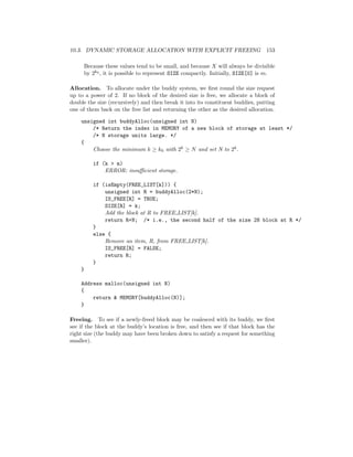 10.3. DYNAMIC STORAGE ALLOCATION WITH EXPLICIT FREEING 153
Because these values tend to be small, and because X will always be divisible
by 2k0 , it is possible to represent SIZE compactly. Initially, SIZE[0] is m.
Allocation. To allocate under the buddy system, we ﬁrst round the size request
up to a power of 2. If no block of the desired size is free, we allocate a block of
double the size (recursively) and then break it into its constituent buddies, putting
one of them back on the free list and returning the other as the desired allocation.
unsigned int buddyAlloc(unsigned int N)
/* Return the index in MEMORY of a new block of storage at least */
/* N storage units large. */
{
Choose the minimum k ≥ k0 with 2k ≥ N and set N to 2k.
if (k > m)
ERROR: insuﬃcient storage.
if (isEmpty(FREE_LIST[k])) {
unsigned int R = buddyAlloc(2*N);
IS_FREE[R] = TRUE;
SIZE[R] = k;
Add the block at R to FREE LIST[k].
return R+N; /* i.e., the second half of the size 2N block at R */
}
else {
Remove an item, R, from FREE LIST[k].
IS_FREE[R] = FALSE;
return R;
}
}
Address malloc(unsigned int N)
{
return & MEMORY[buddyAlloc(N)];
}
Freeing. To see if a newly-freed block may be coalesced with its buddy, we ﬁrst
see if the block at the buddy’s location is free, and then see if that block has the
right size (the buddy may have been broken down to satisfy a request for something
smaller).
 