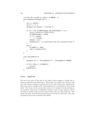 154 CHAPTER 10. STORAGE MANAGEMENT
/** Free the storage at index L in MEMORY. */
void buddyFree(unsigned int L)
{
int k = SIZE[L];
int N = 1 << k;
unsigned int Lbuddy = L string^ N;
if (k < m && IS_FREE[Lbuddy] && SIZE[Lbuddy] == k) {
Remove Lbuddy from FREE LIST[k]
IS_FREE[Lbuddy] = FALSE;
if (L > Lbuddy)
L = Lbuddy;
SIZE[L] = k+1;
buddyFree(L); /* recursively free the coalesced block */
}
else {
IS_FREE[L] = TRUE;
Add L to FREE LIST[k];
}
}
void free(Address X)
{
unsigned int L = (StorageUnit*) X - (StorageUnit*) MEMORY;
if (X == NULL || IS_FREE[L])
return;
buddyFree(L);
}
10.3.3 “Quick ﬁt”
The use of an array of free lists in the buddy system suggests a simple way to
speed up allocation and deallocation. When there are certain sizes of object that
you often request, maintain a separate free list for each of these sizes. Requests for
other sizes may be satisﬁed with a heterogeneous list, as described in the sections
above. Free items on the one-size lists need not be coalesced (except perhaps in
an emergency, when there is insuﬃcient storage to meet a larger request), and no
searching is needed to ﬁnd an item of one of those sizes on a non-empty list. This
means, of course, that allocation and freeing go very fast for those sizes. The term
quick-ﬁt has been used to describe this scheme.
 