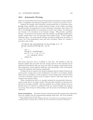 10.4. AUTOMATIC FREEING 155
10.4 Automatic Freeing
There are two problems with having the programmer free dynamic storage explicitly.
First, it complicates and obscures programs to do so. Second, it is prone to error.
Suppose, for example, that I introduce a string module into C. It provides a type,
String, whose variables may contain arbitrary strings, of any length, and whose
operations allow the programmer to form catenations, substrings, and so forth. I’d
like to use String variables as conveniently as if they were integers. To make good
use of space, it is convenient to use dynamic storage. This presents a problem,
however. In contrast to the situation with int variables, my String variables don’t
entirely vanish when I exit the procedure that declares them. I must explicitly
deallocate them—my string module will have provided a deallocation procedure, of
course, but I (the programmer) must still write something. Worse yet, consider a
procedure such as this.
/** Return the concatenation of the strings in X. */
String concatList(String X[], int N)
{
int i;
String R = nullString();
for (i = 0; i < N; i += 1)
R = concat(R, X[i]);
return R;
}
This seems innocuous, but it is unlikely to work well. The problem is that the
function concat does not know that the storage used by its ﬁrst operand can be
deallocated immediately after use (since the result of concat is going back into R).
The programmer must explicitly deallocate each intermediate value of R instead,
which will complicate this function considerably.
Perhaps the most common error found in programs that do explicit freeing is the
memory leak: storage that is never deallocated, even after it is no longer needed.
Other errors are possible, as well; attempts to access storage after it has been freed
can lead to extremely obscure errors (I suspect, however, that these bugs are less
common than memory leaks).
These considerations lead us to consider methods for automatically freeing dy-
namic storage that is no longer needed. This generally translates to dynamic stor-
age that is no longer reachable—that the program can no longer reference since no
pointers lead to it (directly or indirectly) from any named variables the program
can access. Such storage is called garbage, and the process of reclaiming it garbage
collection4.
Some assumptions. Automatic storage reclamation generally requires some co¨operation
from the compiler and the programming language being used. All of the methods
4
Some authors reserve the term “garbage collection” for methods that use marking (see below),
excluding reference counting. Here, I will use the term for all forms of automatic reclamation.
 