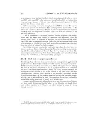 158 CHAPTER 10. STORAGE MANAGEMENT
as a parameter to a function (in eﬀect, this is an assignment of value to a new
variable), when a variable’s value is returned from a function (if it is a pointer, this
creates a temporary copy of it), and when a function’s value is ignored (if it is a
pointer, this destroys a copy of it).
Reference counting is used, for example, in the UNIX ﬁle system. The objects
that contain pointers are directories. They contain pointers (“hard links”) to the
actual ﬁles (“inodes”). Removing a ﬁle (the rm command) merely removes a certain
directory entry and the pointer it contains. Only if this is the last pointer does the
ﬁle really get deleted.
There is a problem with reference counting: circular structures (like doubly-
linked lists) will always have pointers to themselves, even when they cannot be
reached from a root7. In programs or languages that do not allow circular struc-
tures, this poses no particular problem. Otherwise, the system must make some
other provision for circular structures (such as periodic marking garbage collection,
described below, or ‘planned’ periodic crashing).
In addition, reference counting (at least in the naive form described here) re-
quires a great deal of work. Each assignment performs incrementing and decrement-
ing, which considerably increases the cost of so otherwise simple an operation. The
remaining automatic schemes perform their collection all at once, generally avoiding
much of the work of done by reference-counting techniques.
10.4.2 Mark-and-sweep garbage collection
Providing garbage collection of circular structures is a nice practical application of
graph traversal. To ﬁnd the currently-reachable objects, we can perform depth-
ﬁrst traversals starting from each of the roots, where visiting a node does nothing
but mark it (the marks may either be on the objects themselves or in a separate
bit vector, indexed by object addresses). Doing this clearly requires both that the
storage de-allocator be able to ﬁnd all the pointers in any given object, but also
(unlike reference counting) that it be able to ﬁnd all roots. The objects marked
by this traversal (known as the marking phase) are precisely the reachable objects;
all others are garbage and may be freed. The procedure clearly is not confused by
unreachable circular structures—it simply never gets to them.
Assume that all dynamically-allocated objects are laid out consecutively in mem-
ory (as is usually the case) and that (as before) we can obtain the size of each object
once we have a pointer to it. Then we can collect garbage by means of a sweep
through memory:
7
The UNIX directory structure is doubly-linked, which is why one must delete directory struc-
tures starting from the leaves and working up, breaking the double-links on the way up.
 