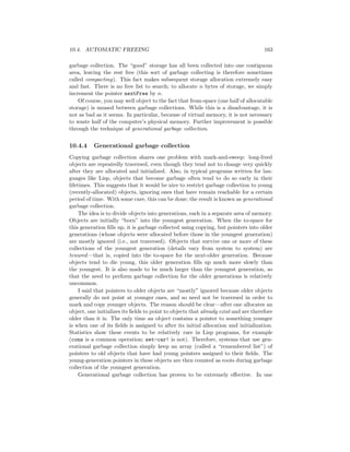 10.4. AUTOMATIC FREEING 163
garbage collection. The “good” storage has all been collected into one contiguous
area, leaving the rest free (this sort of garbage collecting is therefore sometimes
called compacting). This fact makes subsequent storage allocation extremely easy
and fast. There is no free list to search; to allocate n bytes of storage, we simply
increment the pointer nextFree by n.
Of course, you may well object to the fact that from-space (one half of allocatable
storage) is unused between garbage collections. While this is a disadvantage, it is
not as bad as it seems. In particular, because of virtual memory, it is not necessary
to waste half of the computer’s physical memory. Further improvement is possible
through the technique of generational garbage collection.
10.4.4 Generational garbage collection
Copying garbage collection shares one problem with mark-and-sweep: long-lived
objects are repeatedly traversed, even though they tend not to change very quickly
after they are allocated and initialized. Also, in typical programs written for lan-
guages like Lisp, objects that become garbage often tend to do so early in their
lifetimes. This suggests that it would be nice to restrict garbage collection to young
(recently-allocated) objects, ignoring ones that have remain reachable for a certain
period of time. With some care, this can be done; the result is known as generational
garbage collection.
The idea is to divide objects into generations, each in a separate area of memory.
Objects are initially “born” into the youngest generation. When the to-space for
this generation ﬁlls up, it is garbage collected using copying, but pointers into older
generations (whose objects were allocated before those in the youngest generation)
are mostly ignored (i.e., not traversed). Objects that survive one or more of these
collections of the youngest generation (details vary from system to system) are
tenured—that is, copied into the to-space for the next-older generation. Because
objects tend to die young, this older generation ﬁlls up much more slowly than
the youngest. It is also made to be much larger than the youngest generation, so
that the need to perform garbage collection for the older generations is relatively
uncommon.
I said that pointers to older objects are “mostly” ignored because older objects
generally do not point at younger ones, and so need not be traversed in order to
mark and copy younger objects. The reason should be clear—after one allocates an
object, one initializes its ﬁelds to point to objects that already exist and are therefore
older than it is. The only time an object contains a pointer to something younger
is when one of its ﬁelds is assigned to after its initial allocation and initialization.
Statistics show these events to be relatively rare in Lisp programs, for example
(cons is a common operation; set-car! is not). Therefore, systems that use gen-
erational garbage collection simply keep an array (called a “remembered list”) of
pointers to old objects that have had young pointers assigned to their ﬁelds. The
young-generation pointers in these objects are then counted as roots during garbage
collection of the youngest generation.
Generational garbage collection has proven to be extremely eﬀective. In one
 